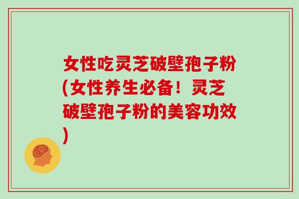 女性吃灵芝破壁孢子粉(女性养生必备!灵芝破壁孢子粉的美容功效)