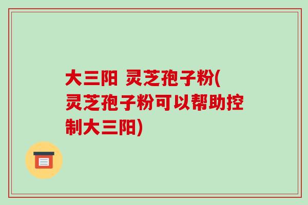 大三阳 灵芝孢子粉(灵芝孢子粉可以帮助控制大三阳)