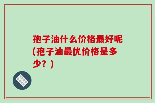 孢子油什么价格最好呢(孢子油最优价格是多少?)