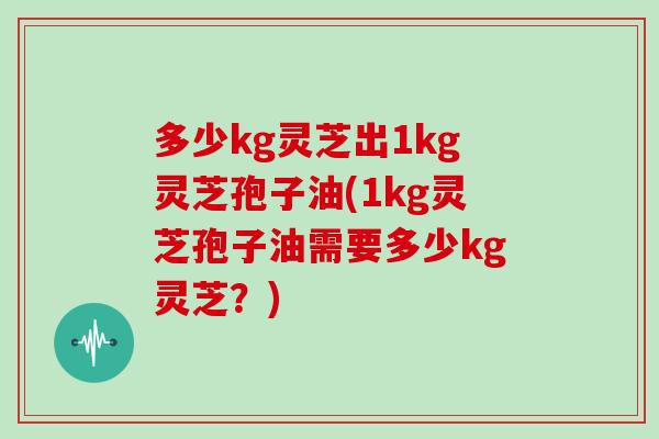 多少kg灵芝出1kg灵芝孢子油(1kg灵芝孢子油需要多少kg灵芝?)