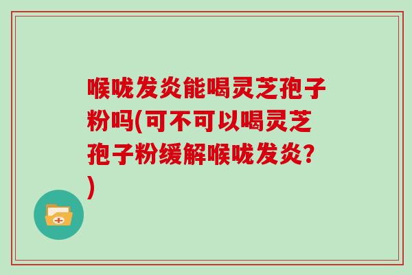 喉咙发炎能喝灵芝孢子粉吗(可不可以喝灵芝孢子粉缓解喉咙发炎?)