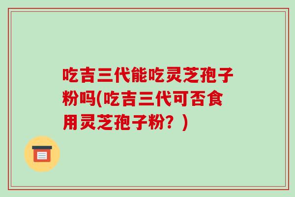 吃吉三代能吃灵芝孢子粉吗(吃吉三代可否食用灵芝孢子粉？)