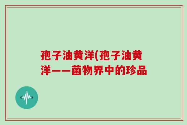 孢子油黄洋(孢子油黄洋——菌物界中的珍品