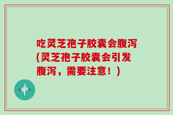 吃灵芝孢子胶囊会腹泻(灵芝孢子胶囊会引发腹泻，需要注意！)