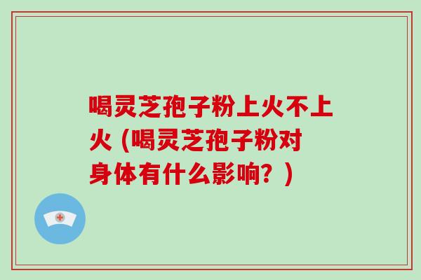 喝灵芝孢子粉上火不上火 (喝灵芝孢子粉对身体有什么影响?)