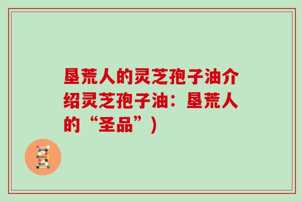 垦荒人的灵芝孢子油介绍灵芝孢子油:垦荒人的“圣品”)