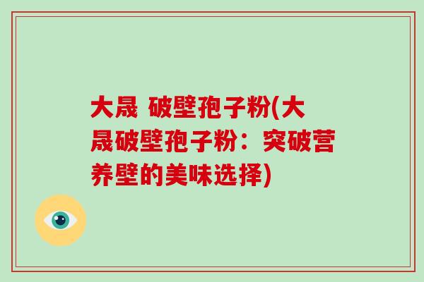 大晟 破壁孢子粉(大晟破壁孢子粉：突破营养壁的美味选择)