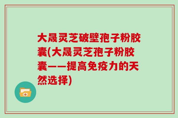 大晟灵芝破壁孢子粉胶囊(大晟灵芝孢子粉胶囊——提高免疫力的天然选择)