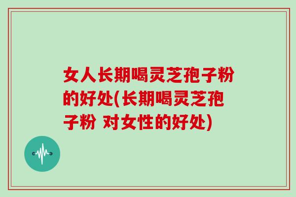 女人长期喝灵芝孢子粉的好处(长期喝灵芝孢子粉 对女性的好处)