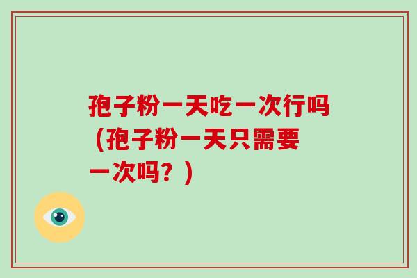 孢子粉一天吃一次行吗 (孢子粉一天只需要一次吗？)
