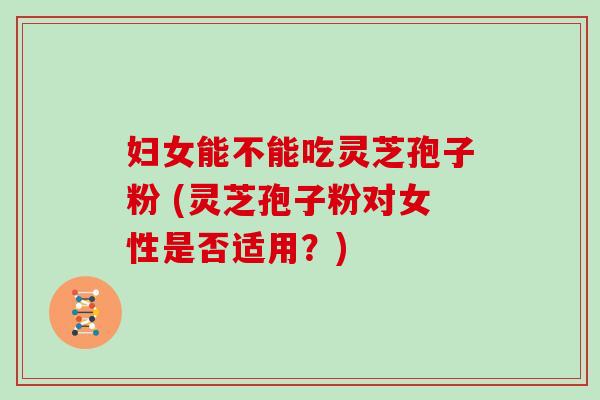 妇女能不能吃灵芝孢子粉 (灵芝孢子粉对女性是否适用?)