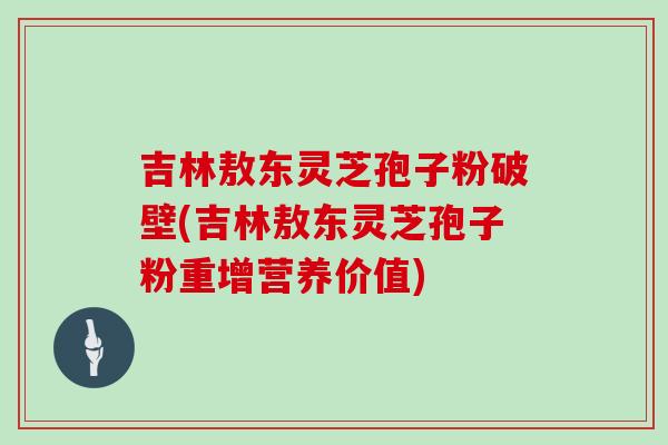 吉林敖东灵芝孢子粉破壁(吉林敖东灵芝孢子粉重增营养价值)