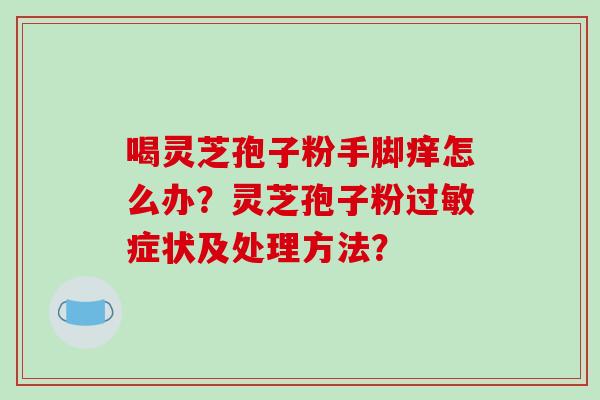 喝灵芝孢子粉手脚痒怎么办?灵芝孢子粉过敏症状及处理方法?