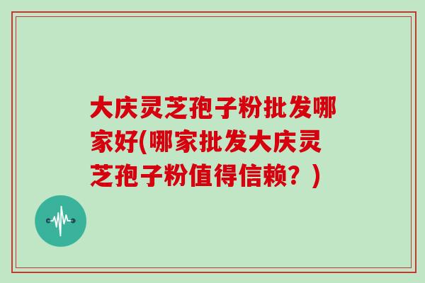 大庆灵芝孢子粉批发哪家好(哪家批发大庆灵芝孢子粉值得信赖？)