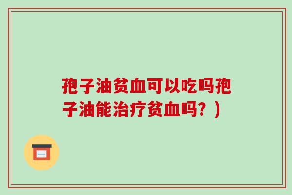 孢子油贫血可以吃吗孢子油能治疗贫血吗?)