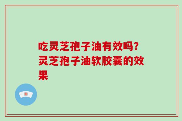 吃灵芝孢子油有效吗?灵芝孢子油软胶囊的效果