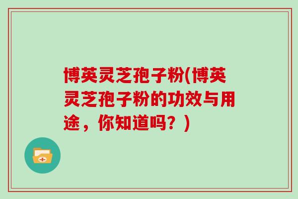 博英灵芝孢子粉(博英灵芝孢子粉的功效与用途，你知道吗？)