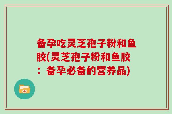 备孕吃灵芝孢子粉和鱼胶(灵芝孢子粉和鱼胶:备孕必备的营养品)