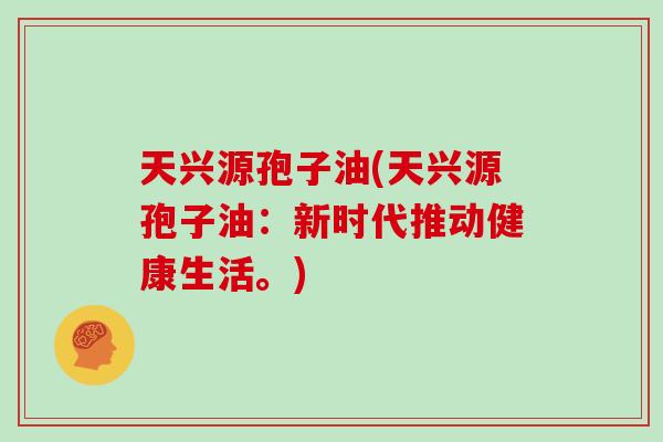 天兴源孢子油(天兴源孢子油:新时代推动健康生活。)