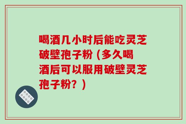 喝酒几小时后能吃灵芝破壁孢子粉 (多久喝酒后可以服用破壁灵芝孢子粉?)
