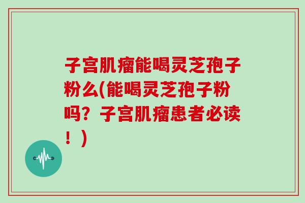 子宫肌瘤能喝灵芝孢子粉么(能喝灵芝孢子粉吗?子宫肌瘤患者必读!)