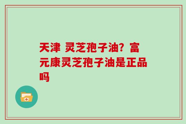 天津 灵芝孢子油?富元康灵芝孢子油是正品吗