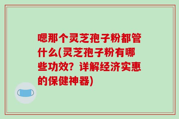 嗯那个灵芝孢子粉都管什么(灵芝孢子粉有哪些功效？详解经济实惠的保健神器)