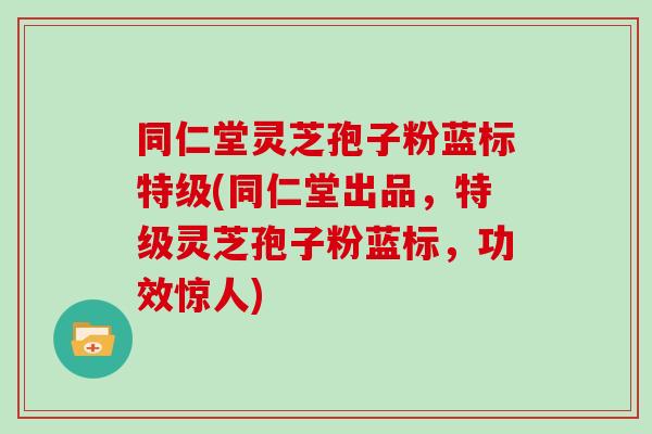 同仁堂灵芝孢子粉蓝标特级(同仁堂出品，特级灵芝孢子粉蓝标，功效惊人)