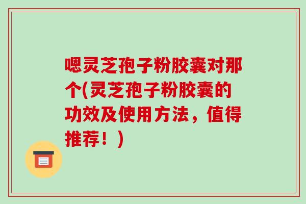 嗯灵芝孢子粉胶囊对那个(灵芝孢子粉胶囊的功效及使用方法,值得推荐!)