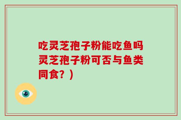 吃灵芝孢子粉能吃鱼吗灵芝孢子粉可否与鱼类同食?)