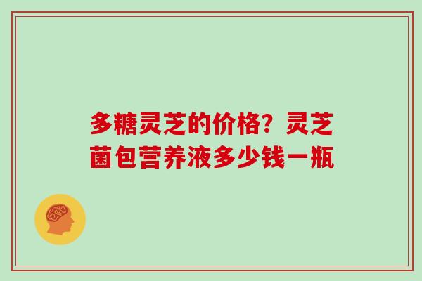 多糖灵芝的价格？灵芝菌包营养液多少钱一瓶