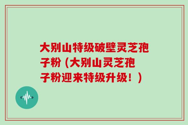 大别山特级破壁灵芝孢子粉 (大别山灵芝孢子粉迎来特级升级!)