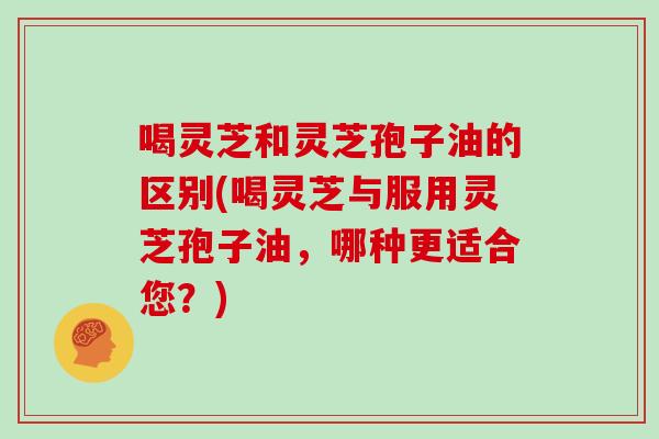 喝灵芝和灵芝孢子油的区别(喝灵芝与服用灵芝孢子油,哪种更适合您?)