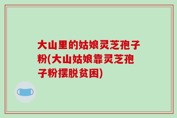 大山里的姑娘灵芝孢子粉(大山姑娘靠灵芝孢子粉摆脱贫困)