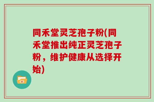 同禾堂灵芝孢子粉(同禾堂推出纯正灵芝孢子粉,维护健康从选择开始)