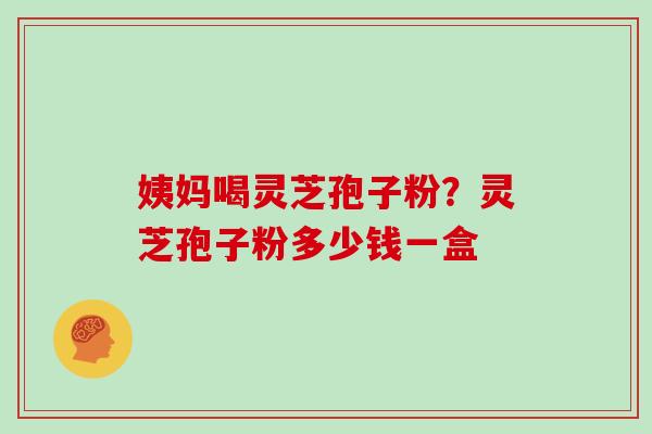姨妈喝灵芝孢子粉?灵芝孢子粉多少钱一盒