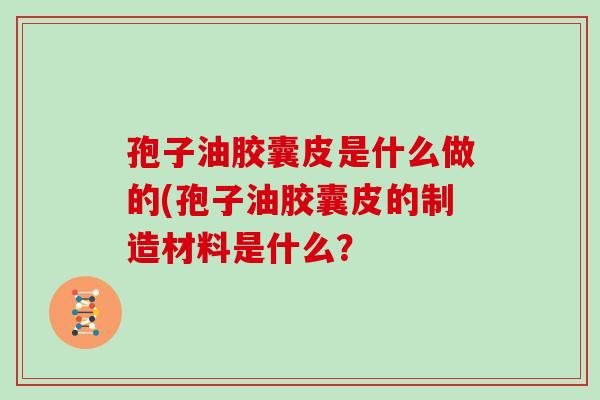 孢子油胶囊皮是什么做的(孢子油胶囊皮的制造材料是什么?
