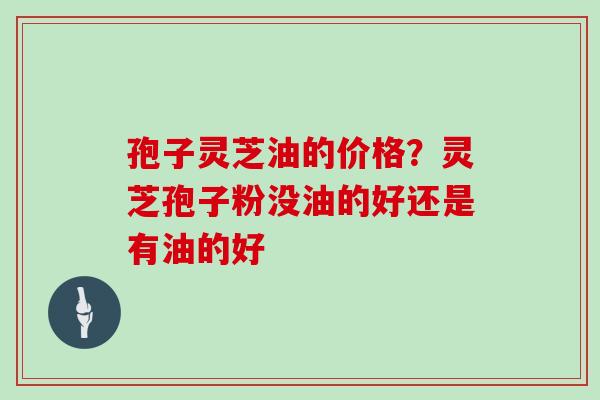 孢子灵芝油的价格?灵芝孢子粉没油的好还是有油的好