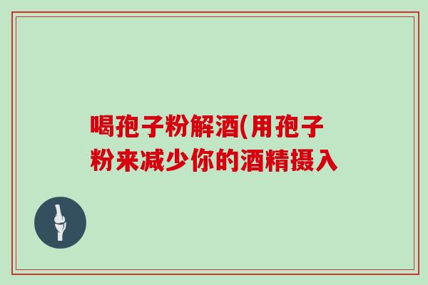 喝孢子粉解酒(用孢子粉来减少你的酒精摄入