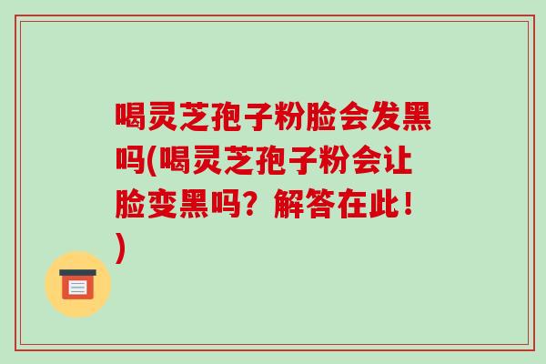 喝灵芝孢子粉脸会发黑吗(喝灵芝孢子粉会让脸变黑吗?解答在此!)