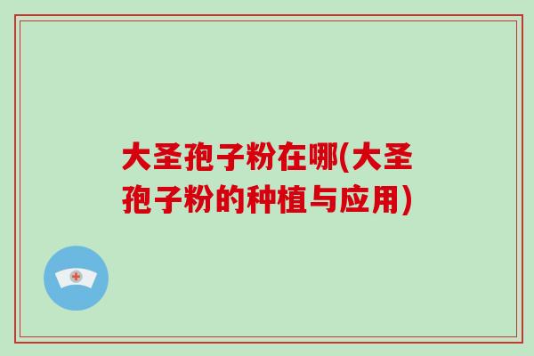 大圣孢子粉在哪(大圣孢子粉的种植与应用)