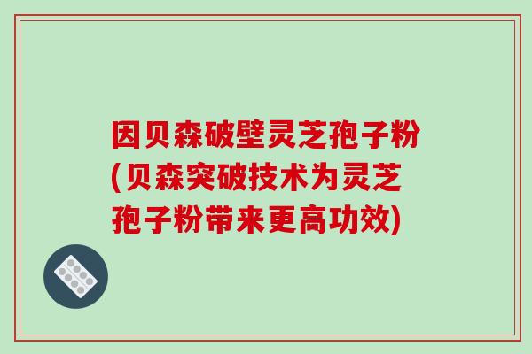 因贝森破壁灵芝孢子粉(贝森突破技术为灵芝孢子粉带来更高功效)