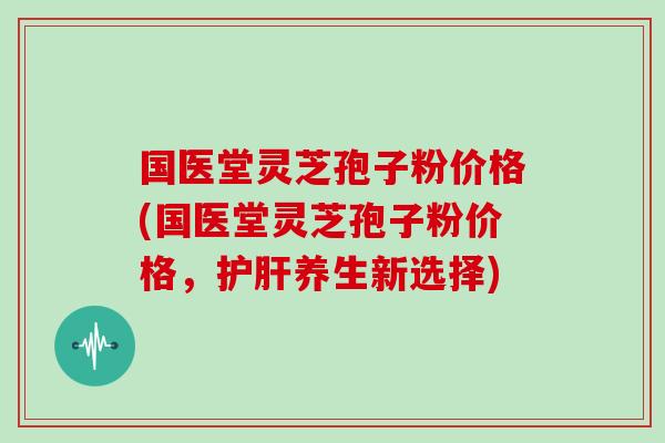 国医堂灵芝孢子粉价格(国医堂灵芝孢子粉价格，护肝养生新选择)