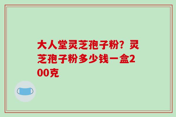 大人堂灵芝孢子粉?灵芝孢子粉多少钱一盒200克