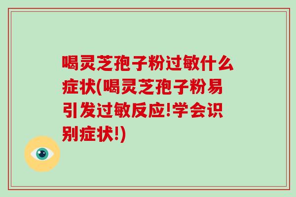 喝灵芝孢子粉过敏什么症状(喝灵芝孢子粉易引发过敏反应!学会识别症状!)