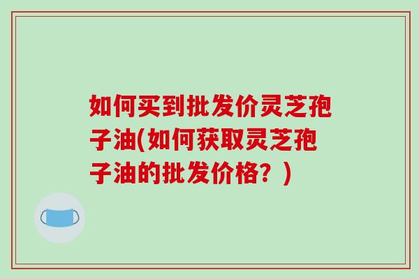 如何买到批发价灵芝孢子油(如何获取灵芝孢子油的批发价格?)