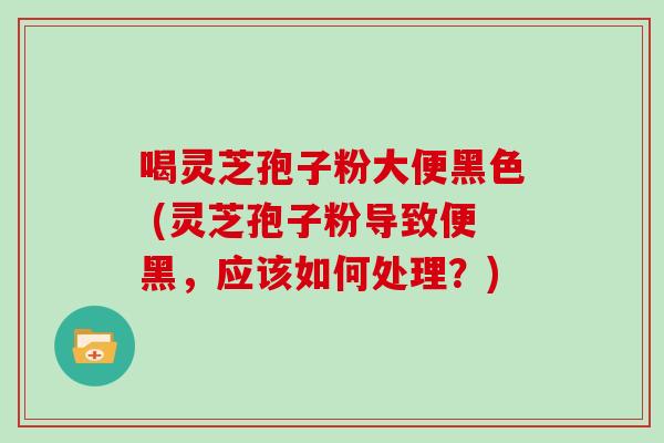 喝灵芝孢子粉大便黑色 (灵芝孢子粉导致便黑,应该如何处理?)