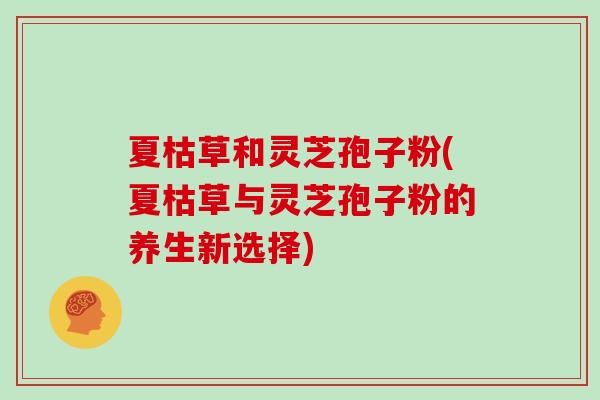 夏枯草和灵芝孢子粉(夏枯草与灵芝孢子粉的养生新选择)