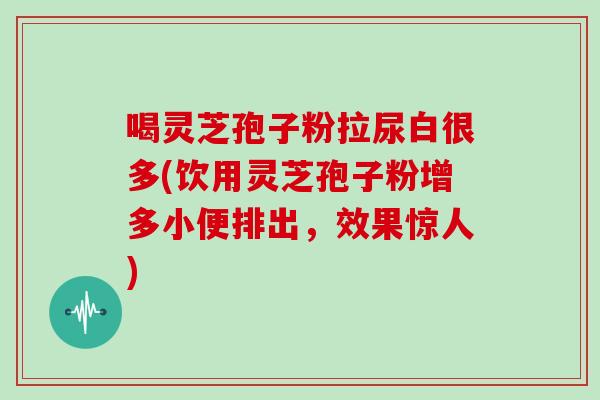 喝灵芝孢子粉拉尿白很多(饮用灵芝孢子粉增多小便排出,效果惊人)