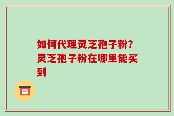 如何代理灵芝孢子粉?灵芝孢子粉在哪里能买到